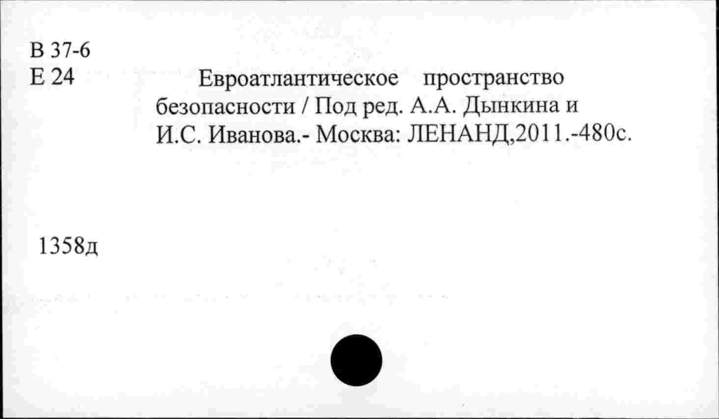 ﻿В 37-6
Е 24
Евроатлантическое пространство безопасности / Под ред. А.А. Дынкина и И.С. Иванова.- Москва: ЛЕНАНД,2011 ,-480с.
1358д